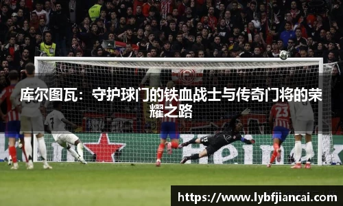 库尔图瓦：守护球门的铁血战士与传奇门将的荣耀之路